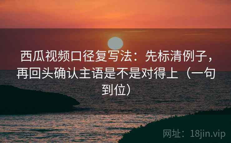 西瓜视频口径复写法：先标清例子，再回头确认主语是不是对得上（一句到位）