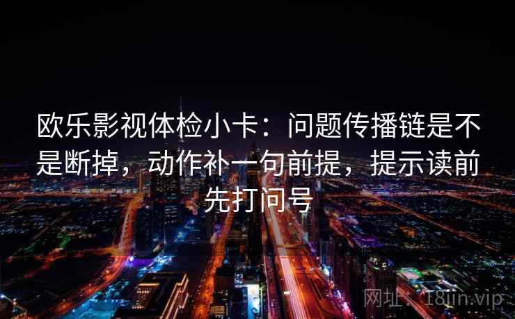 欧乐影视体检小卡：问题传播链是不是断掉，动作补一句前提，提示读前先打问号
