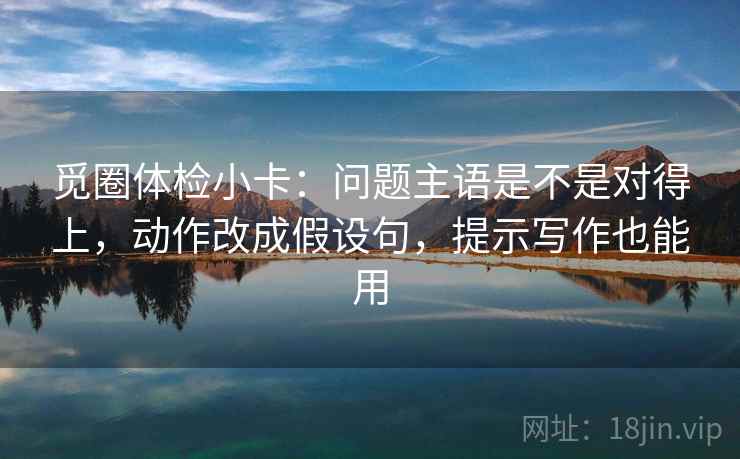 觅圈体检小卡：问题主语是不是对得上，动作改成假设句，提示写作也能用