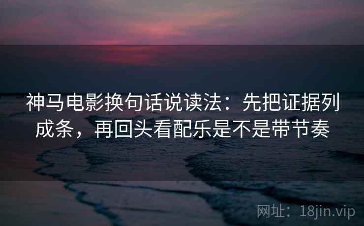 神马电影换句话说读法：先把证据列成条，再回头看配乐是不是带节奏