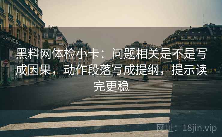 黑料网体检小卡：问题相关是不是写成因果，动作段落写成提纲，提示读完更稳