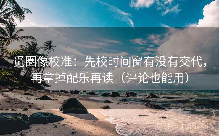 觅圈像校准：先校时间窗有没有交代，再拿掉配乐再读（评论也能用）
