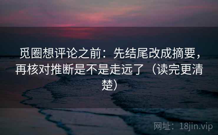 觅圈想评论之前：先结尾改成摘要，再核对推断是不是走远了（读完更清楚）