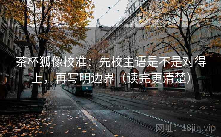 茶杯狐像校准：先校主语是不是对得上，再写明边界（读完更清楚）