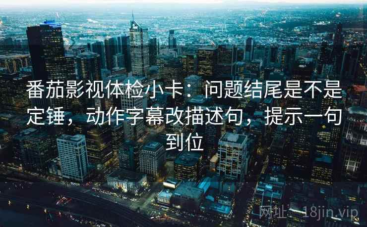 番茄影视体检小卡：问题结尾是不是定锤，动作字幕改描述句，提示一句到位