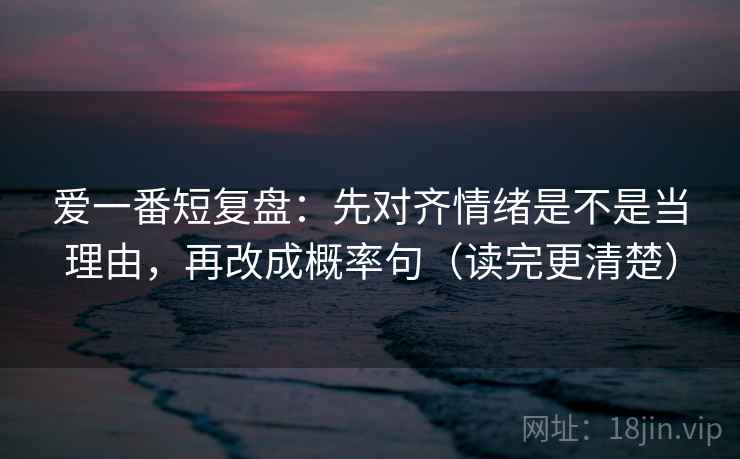 爱一番短复盘：先对齐情绪是不是当理由，再改成概率句（读完更清楚）