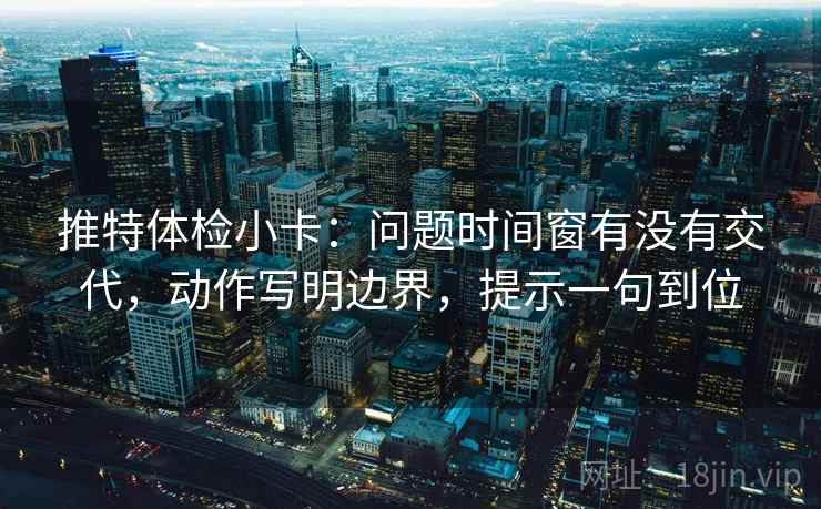推特体检小卡：问题时间窗有没有交代，动作写明边界，提示一句到位