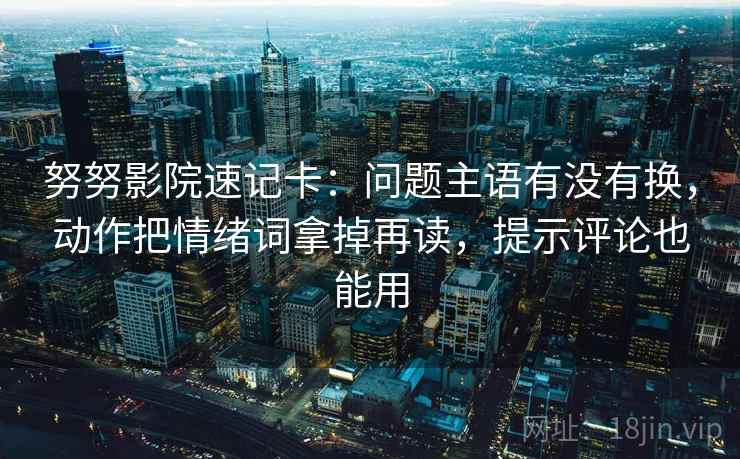 努努影院速记卡：问题主语有没有换，动作把情绪词拿掉再读，提示评论也能用