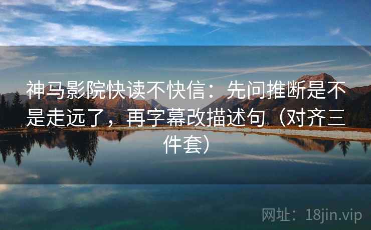 神马影院快读不快信：先问推断是不是走远了，再字幕改描述句（对齐三件套）