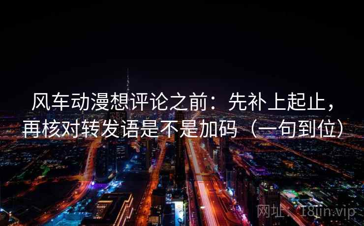 风车动漫想评论之前：先补上起止，再核对转发语是不是加码（一句到位）