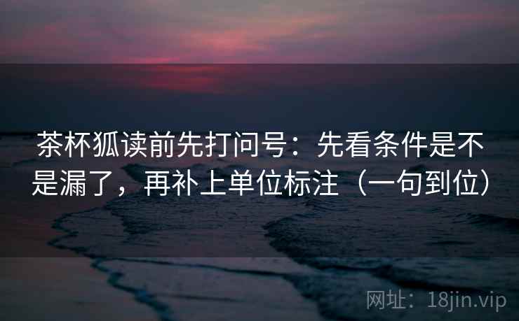 茶杯狐读前先打问号：先看条件是不是漏了，再补上单位标注（一句到位）