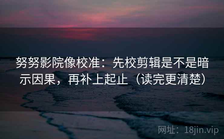 努努影院像校准：先校剪辑是不是暗示因果，再补上起止（读完更清楚）