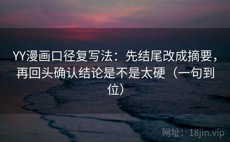 YY漫画口径复写法：先结尾改成摘要，再回头确认结论是不是太硬（一句到位）