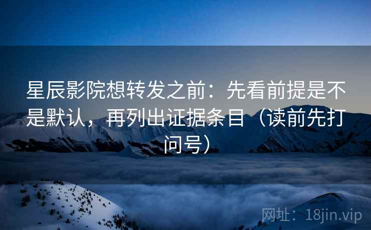 星辰影院想转发之前:先看前提是不是默认,再列出证据条目(读前先打问号) 星辰影院想转发之前:先看前提是不是默认,再列出证据条目(读前先打问号)