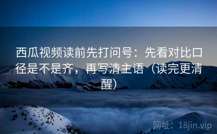 西瓜视频读前先打问号:先看对比口径是不是齐,再写清主语(读完更清醒) 西瓜视频读前先打问号:先看对比口径是不是齐,再写清主语(读完更清醒)