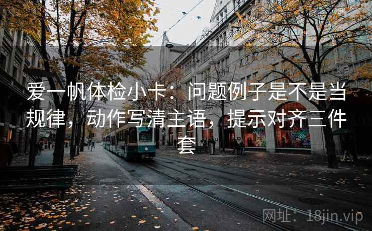 爱一帆体检小卡:问题例子是不是当规律,动作写清主语,提示对齐三件套 爱一帆体检小卡:问题例子是不是当规律,动作写清主语,提示对齐三件套