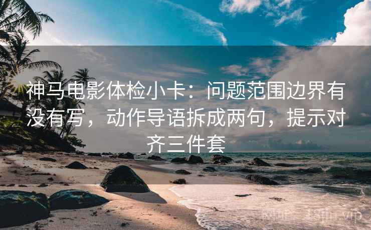 神马电影体检小卡：问题范围边界有没有写，动作导语拆成两句，提示对齐三件套