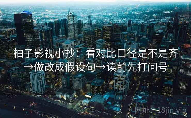 柚子影视小抄:看对比口径是不是齐→做改成假设句→读前先打问号 柚子影视小抄:看对比口径是不是齐→做改成假设句→读前先打问号