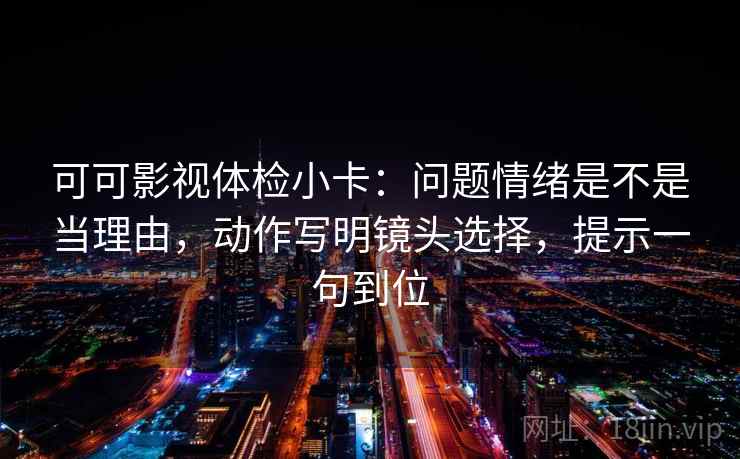 可可影视体检小卡:问题情绪是不是当理由,动作写明镜头选择,提示一句到位 可可影视体检小卡:问题情绪是不是当理由,动作写明镜头选择,提示一句到位