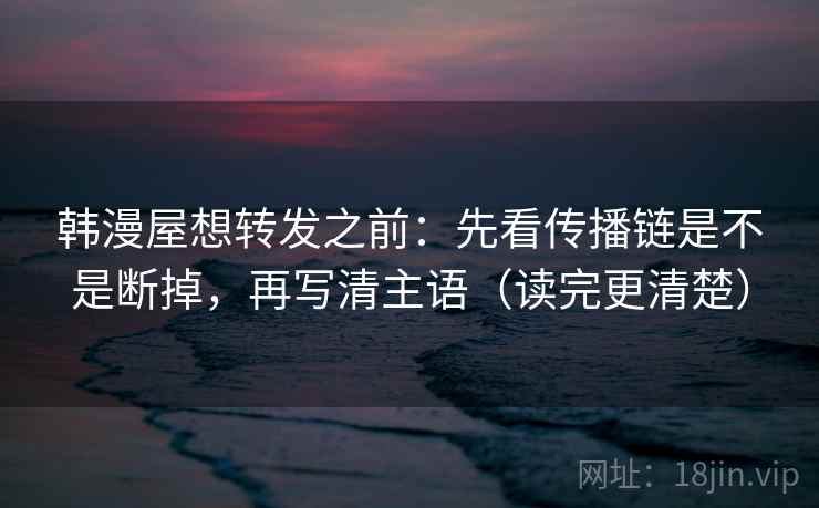 韩漫屋想转发之前：先看传播链是不是断掉，再写清主语（读完更清楚）