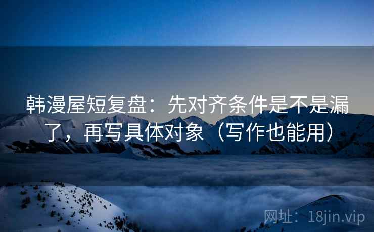 韩漫屋短复盘：先对齐条件是不是漏了，再写具体对象（写作也能用）