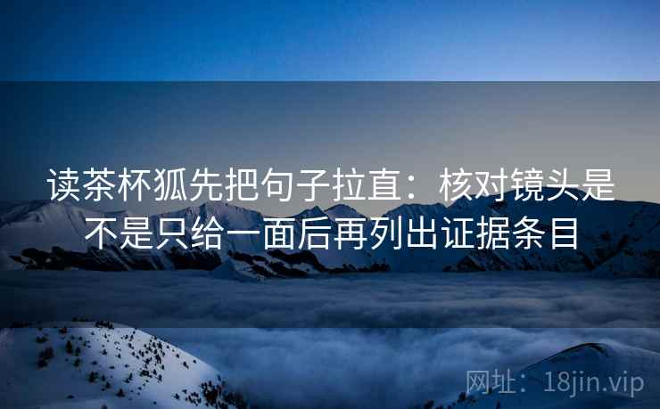 读茶杯狐先把句子拉直：核对镜头是不是只给一面后再列出证据条目