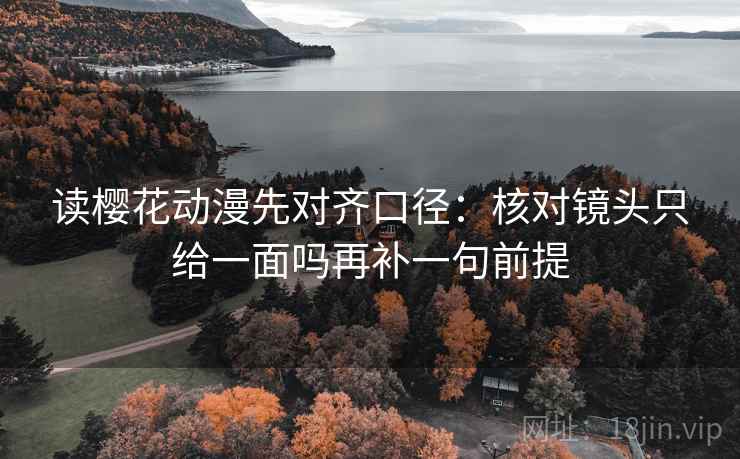 读樱花动漫先对齐口径:核对镜头只给一面吗再补一句前提 读樱花动漫先对齐口径:核对镜头只给一面吗再补一句前提