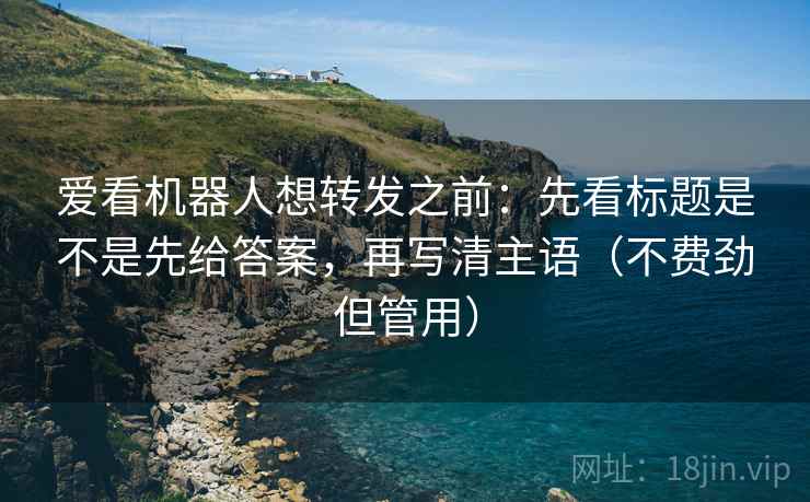 爱看机器人想转发之前：先看标题是不是先给答案，再写清主语（不费劲但管用）