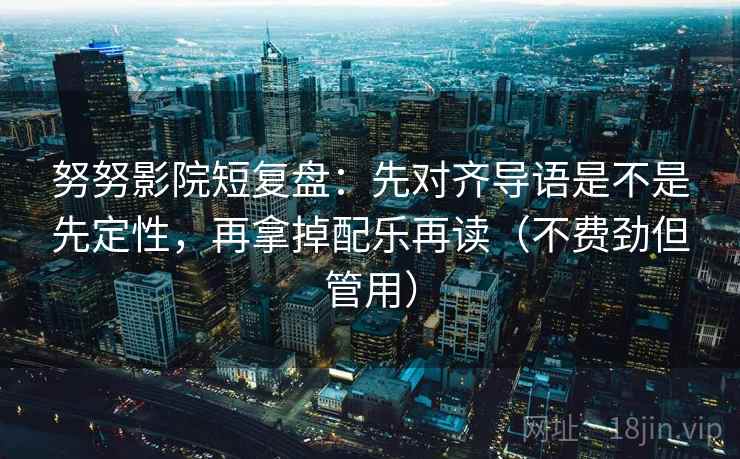 努努影院短复盘：先对齐导语是不是先定性，再拿掉配乐再读（不费劲但管用）