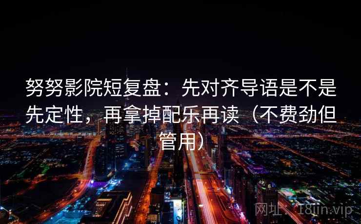努努影院短复盘:先对齐导语是不是先定性,再拿掉配乐再读(不费劲但管用) 努努影院短复盘:先对齐导语是不是先定性,再拿掉配乐再读(不费劲但管用)