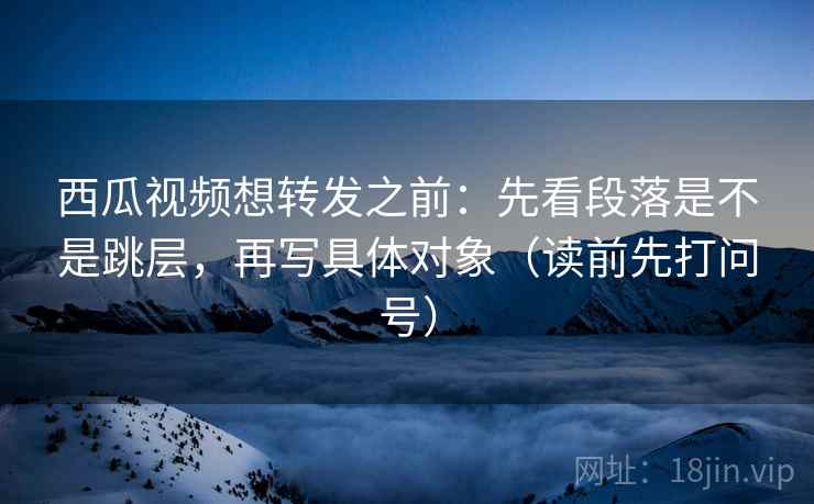 西瓜视频想转发之前：先看段落是不是跳层，再写具体对象（读前先打问号）