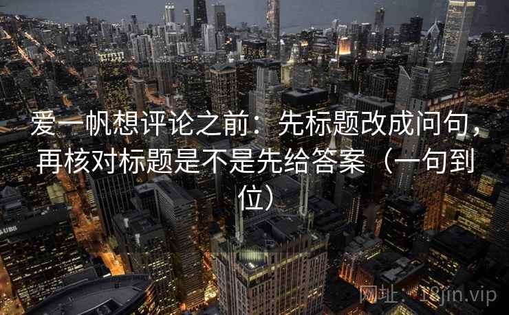 爱一帆想评论之前：先标题改成问句，再核对标题是不是先给答案（一句到位）