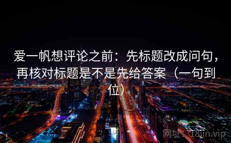 爱一帆想评论之前：先标题改成问句，再核对标题是不是先给答案（一句到位）