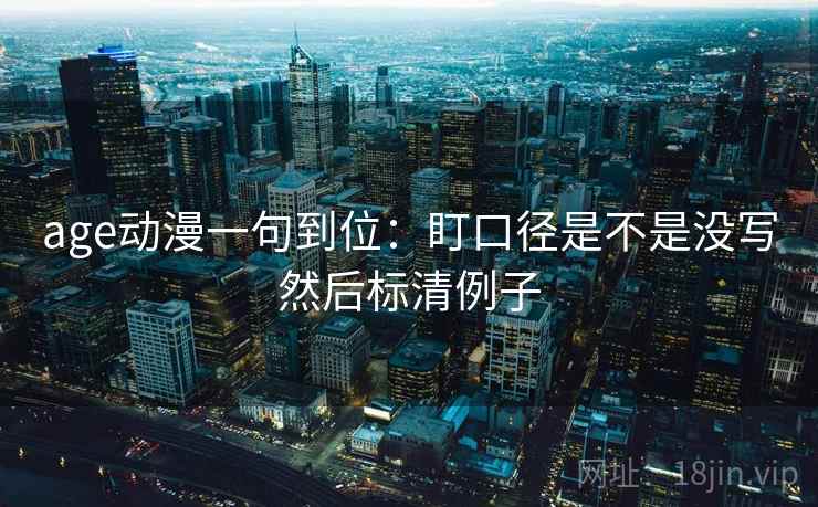 age动漫一句到位:盯口径是不是没写然后标清例子 age动漫一句到位:盯口径是不是没写然后标清例子