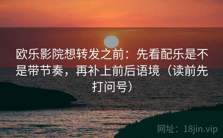 欧乐影院想转发之前:先看配乐是不是带节奏,再补上前后语境(读前先打问号) 欧乐影院想转发之前:先看配乐是不是带节奏,再补上前后语境(读前先打问号)