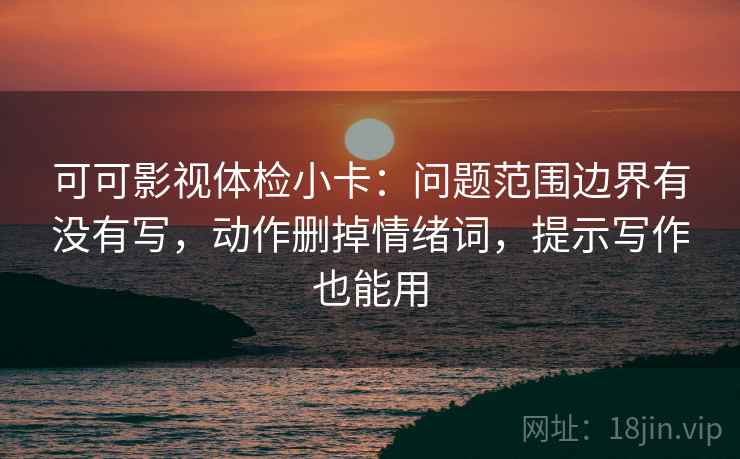 可可影视体检小卡：问题范围边界有没有写，动作删掉情绪词，提示写作也能用