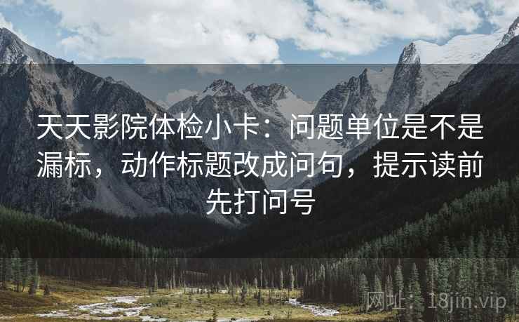 天天影院体检小卡：问题单位是不是漏标，动作标题改成问句，提示读前先打问号