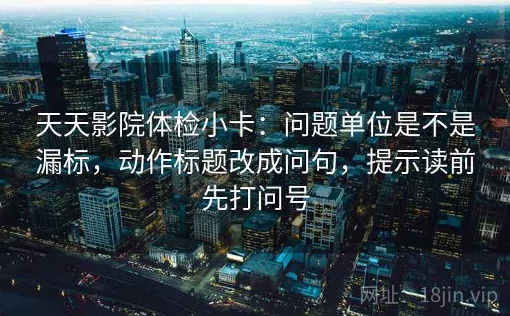 天天影院体检小卡：问题单位是不是漏标，动作标题改成问句，提示读前先打问号