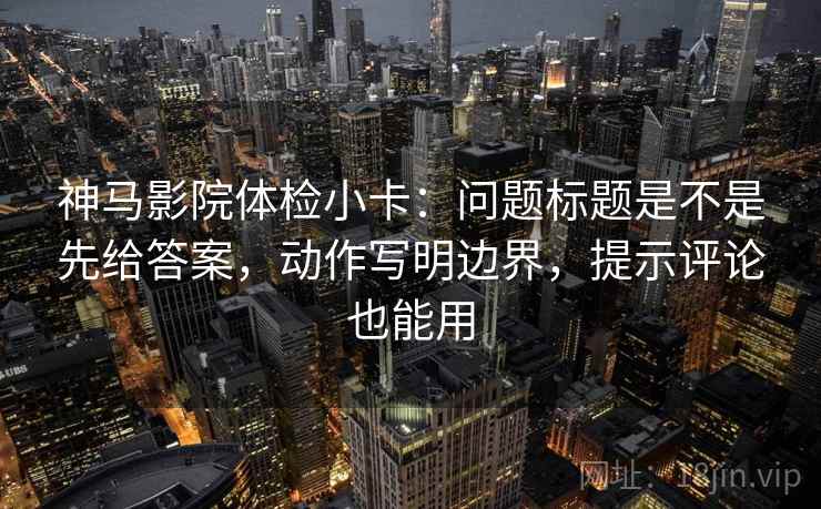 神马影院体检小卡：问题标题是不是先给答案，动作写明边界，提示评论也能用