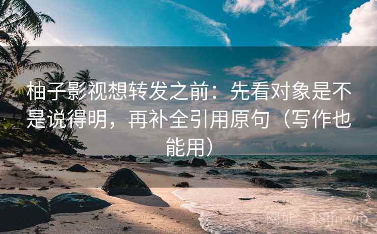 柚子影视想转发之前：先看对象是不是说得明，再补全引用原句（写作也能用）