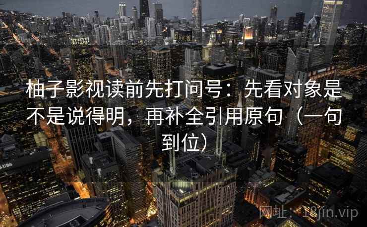 柚子影视读前先打问号:先看对象是不是说得明,再补全引用原句(一句到位) 柚子影视读前先打问号:先看对象是不是说得明,再补全引用原句(一句到位)