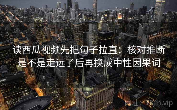 读西瓜视频先把句子拉直：核对推断是不是走远了后再换成中性因果词