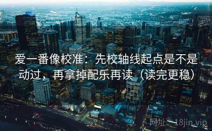 爱一番像校准：先校轴线起点是不是动过，再拿掉配乐再读（读完更稳）