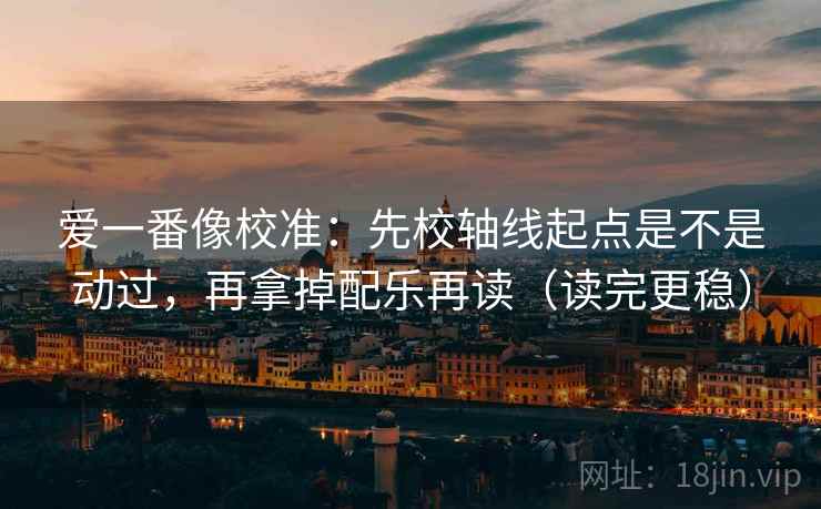 爱一番像校准:先校轴线起点是不是动过,再拿掉配乐再读(读完更稳) 爱一番像校准:先校轴线起点是不是动过,再拿掉配乐再读(读完更稳)