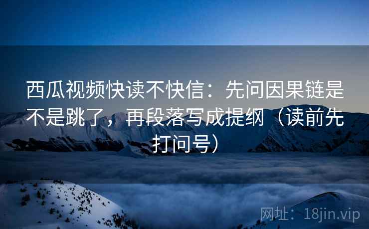 西瓜视频快读不快信：先问因果链是不是跳了，再段落写成提纲（读前先打问号）