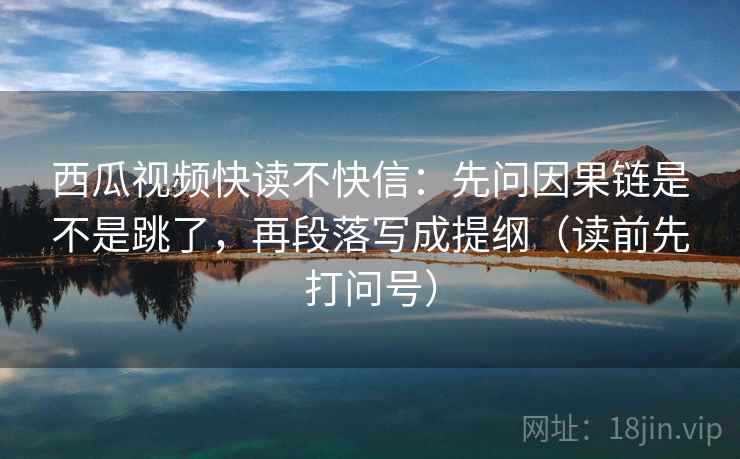 西瓜视频快读不快信:先问因果链是不是跳了,再段落写成提纲(读前先打问号) 西瓜视频快读不快信:先问因果链是不是跳了,再段落写成提纲(读前先打问号)