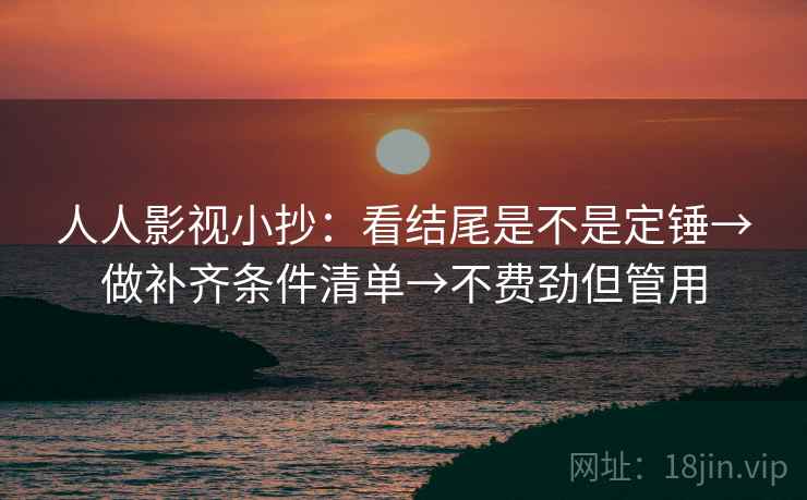 人人影视小抄:看结尾是不是定锤→做补齐条件清单→不费劲但管用 人人影视小抄:看结尾是不是定锤→做补齐条件清单→不费劲但管用