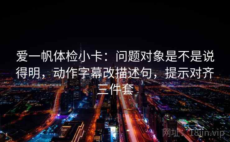爱一帆体检小卡:问题对象是不是说得明,动作字幕改描述句,提示对齐三件套 爱一帆体检小卡:问题对象是不是说得明,动作字幕改描述句,提示对齐三件套