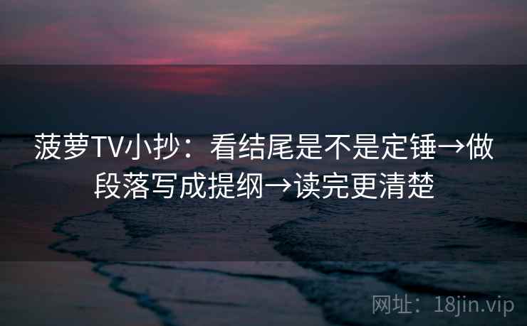 菠萝TV小抄：看结尾是不是定锤→做段落写成提纲→读完更清楚