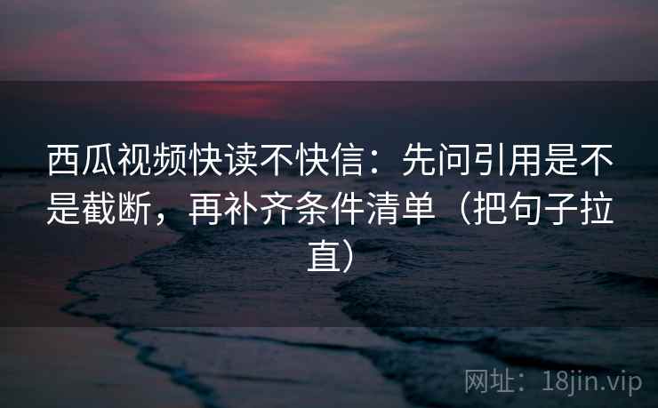 西瓜视频快读不快信：先问引用是不是截断，再补齐条件清单（把句子拉直）